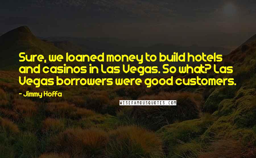 Jimmy Hoffa Quotes: Sure, we loaned money to build hotels and casinos in Las Vegas. So what? Las Vegas borrowers were good customers.