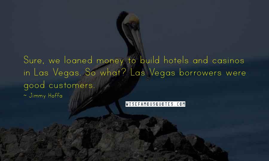 Jimmy Hoffa Quotes: Sure, we loaned money to build hotels and casinos in Las Vegas. So what? Las Vegas borrowers were good customers.