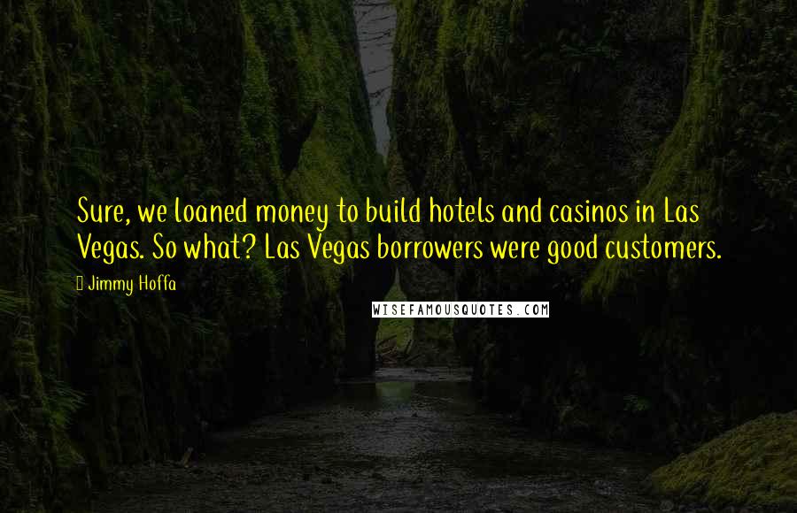 Jimmy Hoffa Quotes: Sure, we loaned money to build hotels and casinos in Las Vegas. So what? Las Vegas borrowers were good customers.