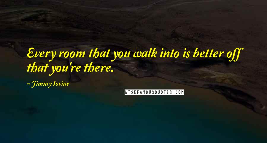 Jimmy Iovine Quotes: Every room that you walk into is better off that you're there.