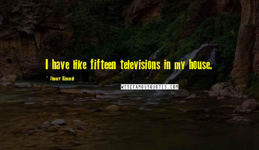 Jimmy Kimmel Quotes: I have like fifteen televisions in my house.