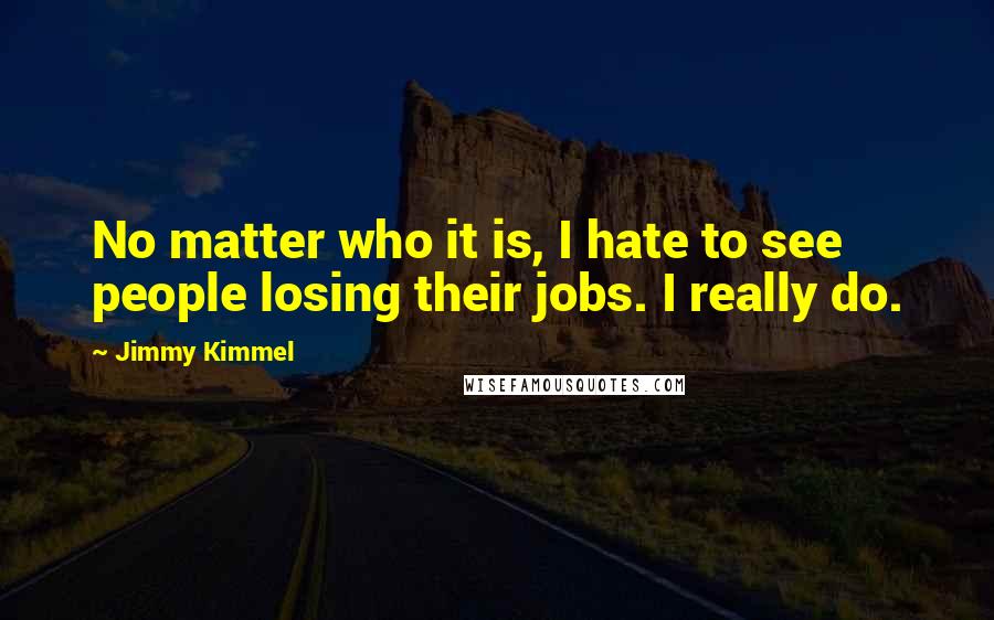 Jimmy Kimmel Quotes: No matter who it is, I hate to see people losing their jobs. I really do.