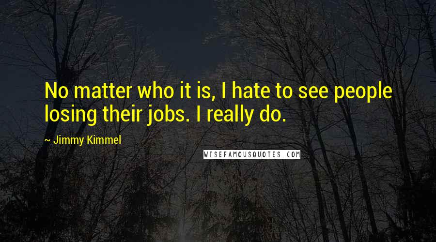 Jimmy Kimmel Quotes: No matter who it is, I hate to see people losing their jobs. I really do.