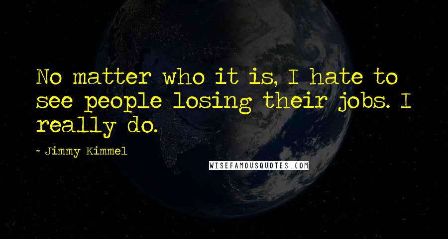 Jimmy Kimmel Quotes: No matter who it is, I hate to see people losing their jobs. I really do.