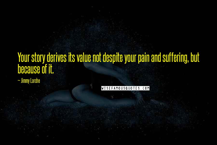 Jimmy Larche Quotes: Your story derives its value not despite your pain and suffering, but because of it.