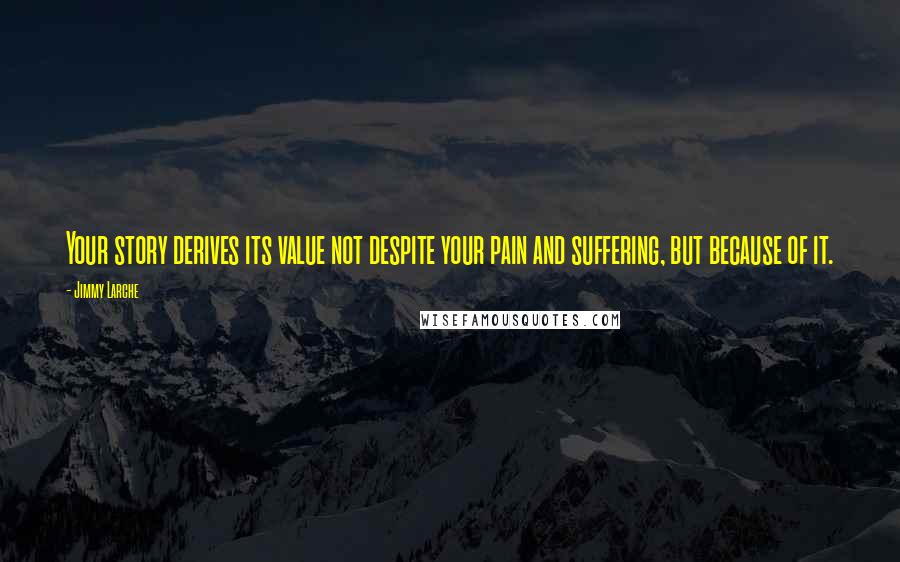 Jimmy Larche Quotes: Your story derives its value not despite your pain and suffering, but because of it.