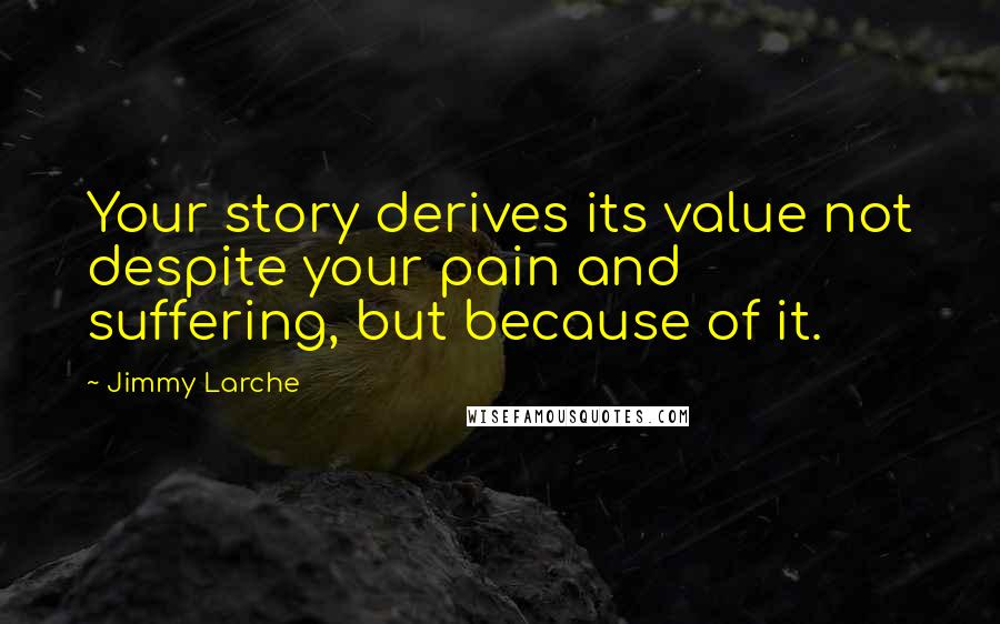 Jimmy Larche Quotes: Your story derives its value not despite your pain and suffering, but because of it.