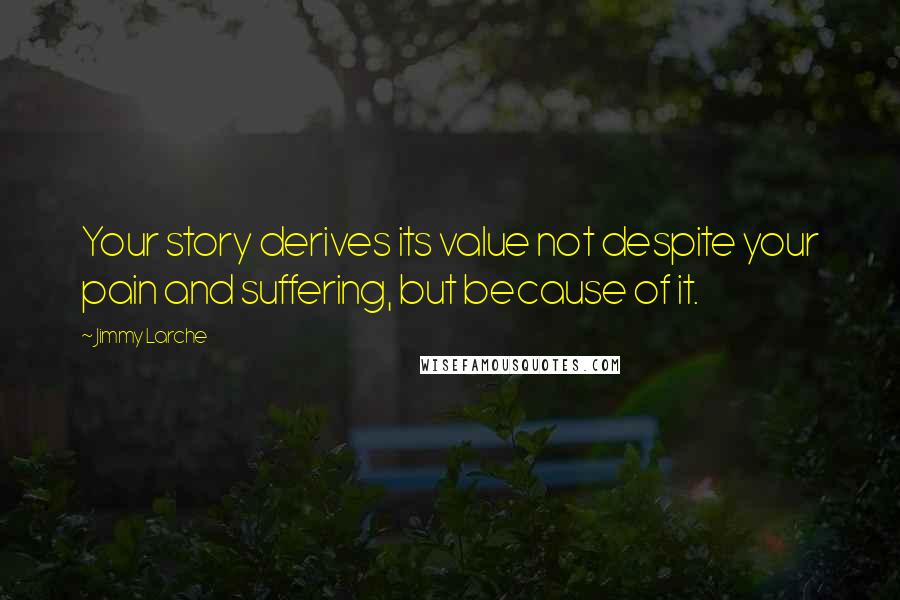 Jimmy Larche Quotes: Your story derives its value not despite your pain and suffering, but because of it.
