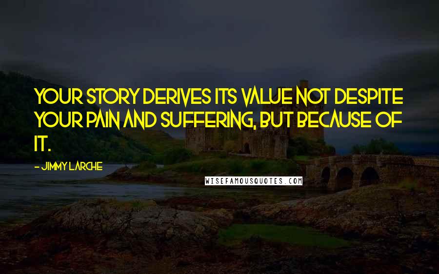 Jimmy Larche Quotes: Your story derives its value not despite your pain and suffering, but because of it.