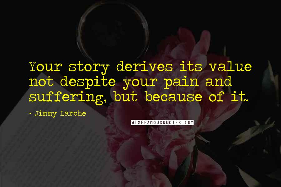 Jimmy Larche Quotes: Your story derives its value not despite your pain and suffering, but because of it.