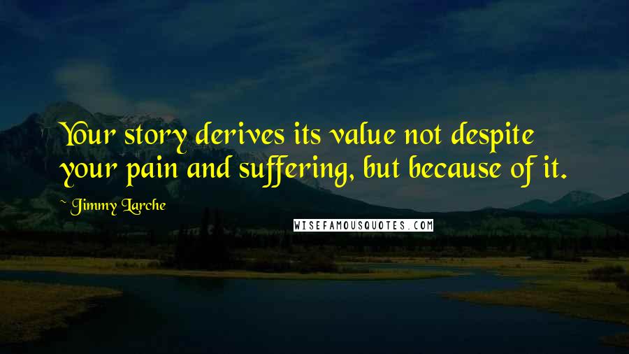 Jimmy Larche Quotes: Your story derives its value not despite your pain and suffering, but because of it.