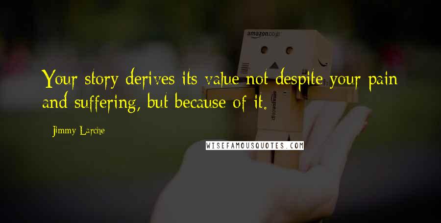 Jimmy Larche Quotes: Your story derives its value not despite your pain and suffering, but because of it.