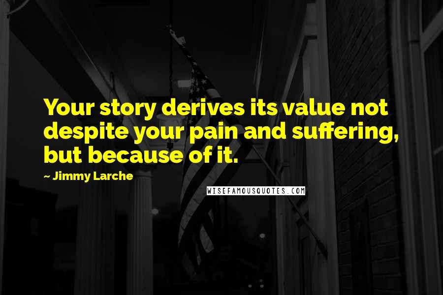 Jimmy Larche Quotes: Your story derives its value not despite your pain and suffering, but because of it.