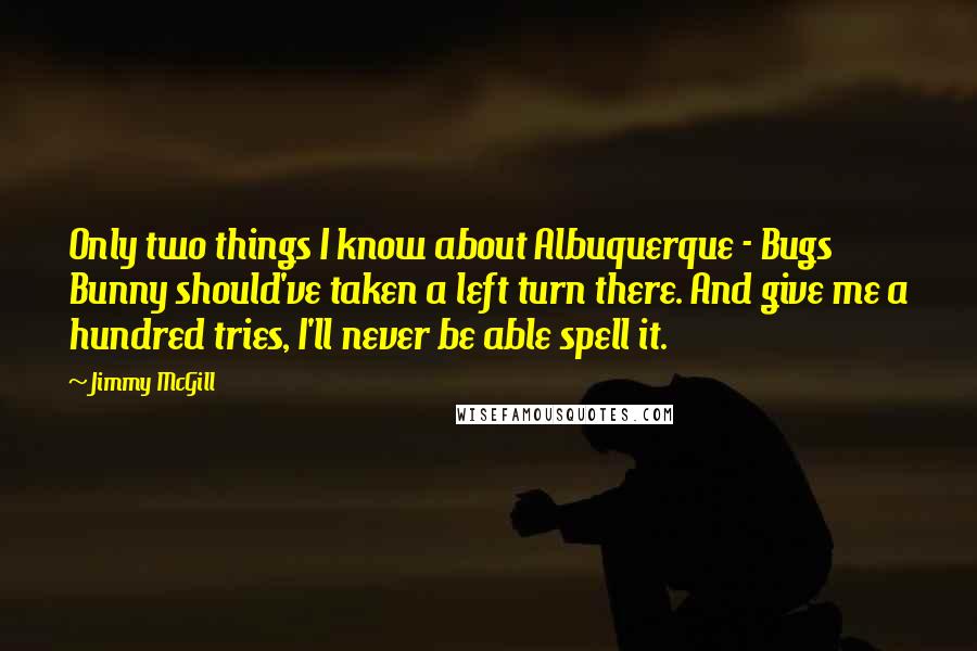 Jimmy McGill Quotes: Only two things I know about Albuquerque - Bugs Bunny should've taken a left turn there. And give me a hundred tries, I'll never be able spell it.