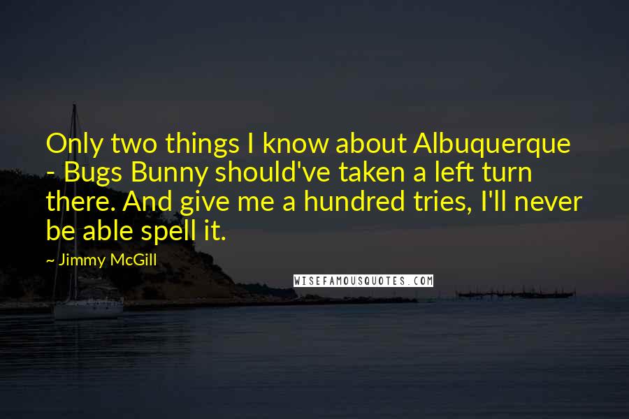 Jimmy McGill Quotes: Only two things I know about Albuquerque - Bugs Bunny should've taken a left turn there. And give me a hundred tries, I'll never be able spell it.