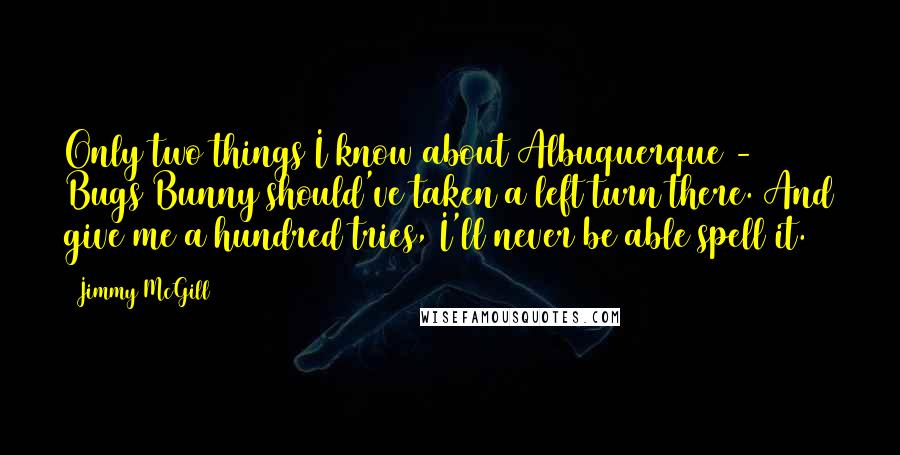 Jimmy McGill Quotes: Only two things I know about Albuquerque - Bugs Bunny should've taken a left turn there. And give me a hundred tries, I'll never be able spell it.