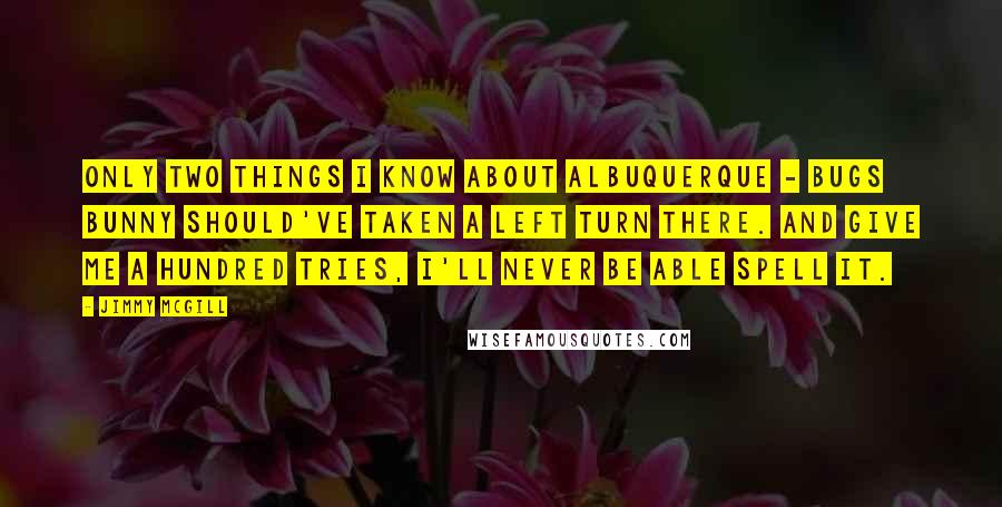 Jimmy McGill Quotes: Only two things I know about Albuquerque - Bugs Bunny should've taken a left turn there. And give me a hundred tries, I'll never be able spell it.