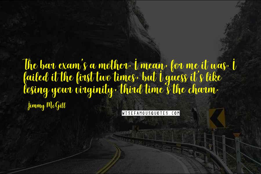 Jimmy McGill Quotes: The bar exam's a mother. I mean, for me it was. I failed it the first two times, but I guess it's like losing your virginity, third time's the charm.