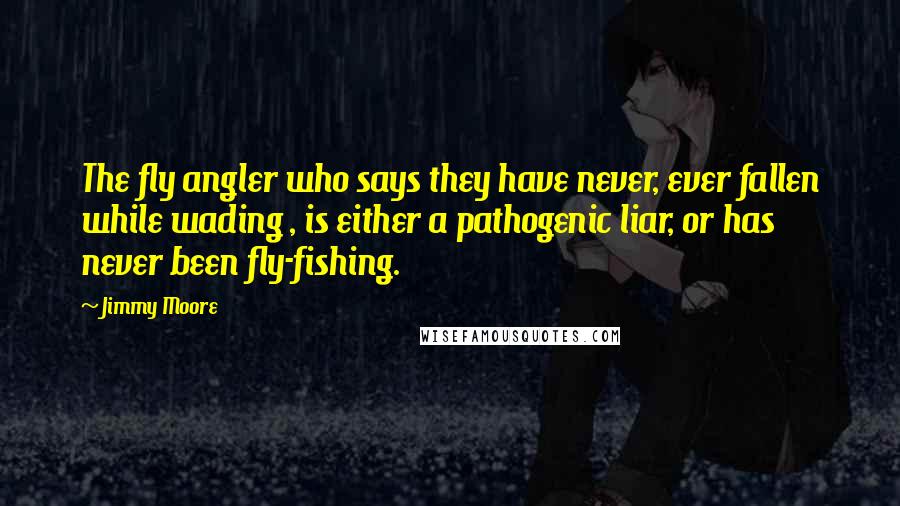 Jimmy Moore Quotes: The fly angler who says they have never, ever fallen while wading , is either a pathogenic liar, or has never been fly-fishing.