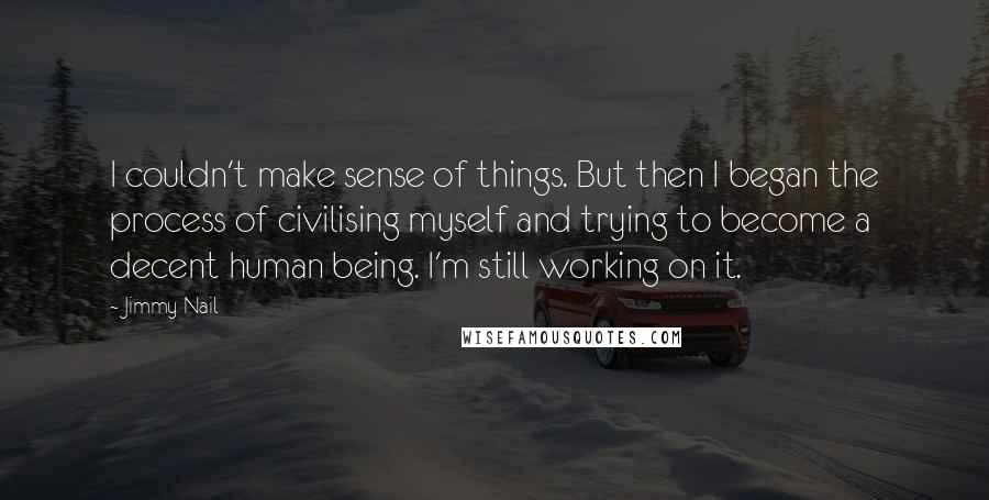Jimmy Nail Quotes: I couldn't make sense of things. But then I began the process of civilising myself and trying to become a decent human being. I'm still working on it.