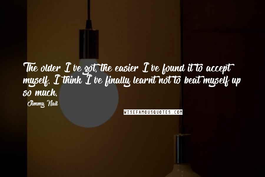 Jimmy Nail Quotes: The older I've got, the easier I've found it to accept myself. I think I've finally learnt not to beat myself up so much.