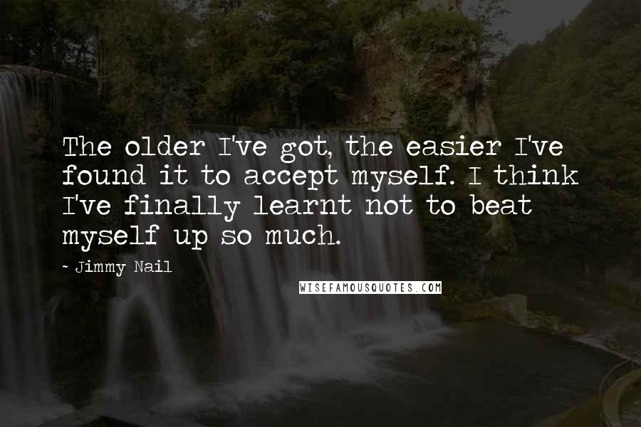 Jimmy Nail Quotes: The older I've got, the easier I've found it to accept myself. I think I've finally learnt not to beat myself up so much.