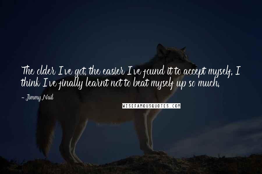 Jimmy Nail Quotes: The older I've got, the easier I've found it to accept myself. I think I've finally learnt not to beat myself up so much.