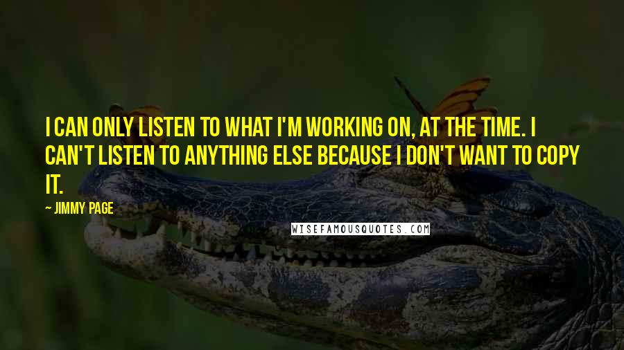 Jimmy Page Quotes: I can only listen to what I'm working on, at the time. I can't listen to anything else because I don't want to copy it.
