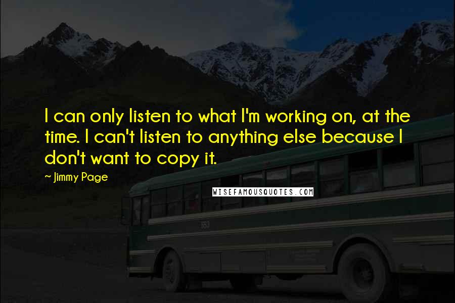 Jimmy Page Quotes: I can only listen to what I'm working on, at the time. I can't listen to anything else because I don't want to copy it.