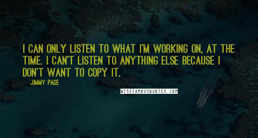 Jimmy Page Quotes: I can only listen to what I'm working on, at the time. I can't listen to anything else because I don't want to copy it.