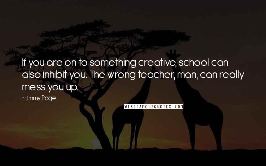 Jimmy Page Quotes: If you are on to something creative, school can also inhibit you. The wrong teacher, man, can really mess you up.