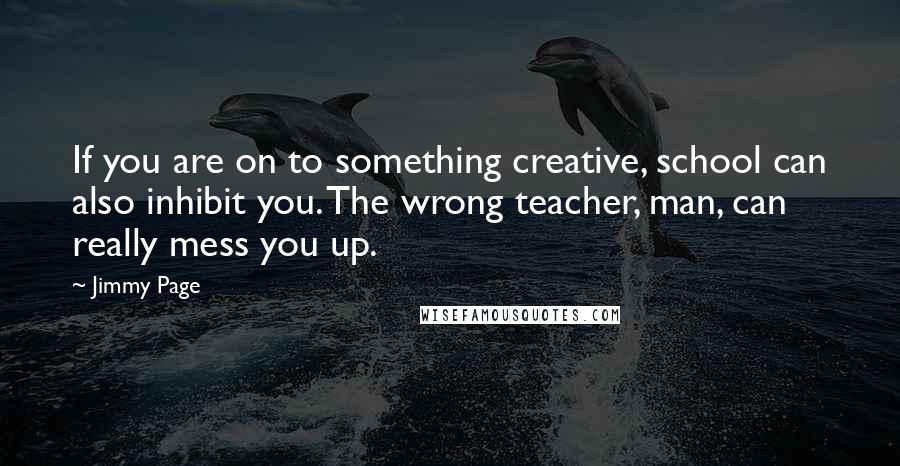 Jimmy Page Quotes: If you are on to something creative, school can also inhibit you. The wrong teacher, man, can really mess you up.