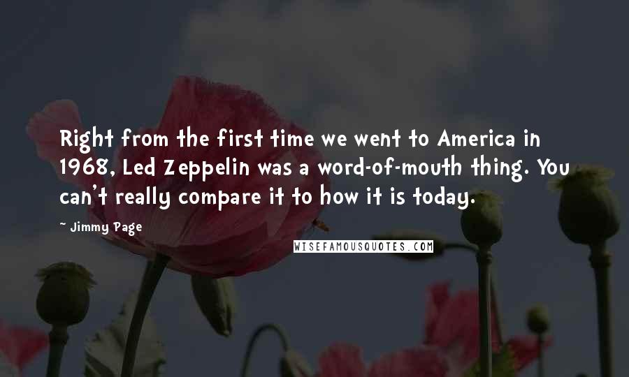 Jimmy Page Quotes: Right from the first time we went to America in 1968, Led Zeppelin was a word-of-mouth thing. You can't really compare it to how it is today.