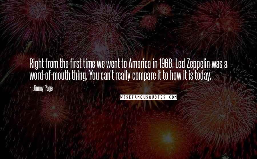 Jimmy Page Quotes: Right from the first time we went to America in 1968, Led Zeppelin was a word-of-mouth thing. You can't really compare it to how it is today.