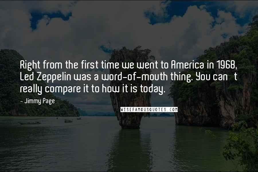 Jimmy Page Quotes: Right from the first time we went to America in 1968, Led Zeppelin was a word-of-mouth thing. You can't really compare it to how it is today.