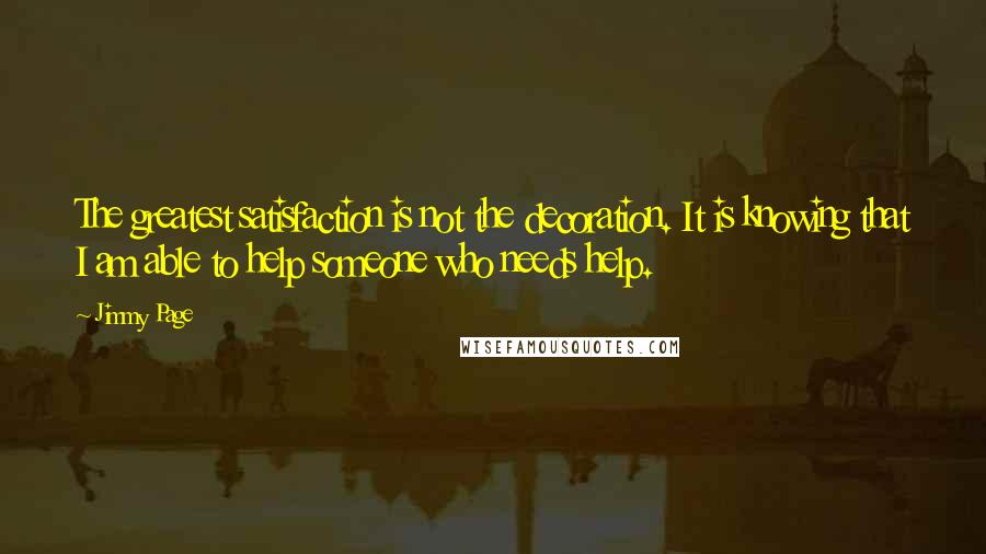 Jimmy Page Quotes: The greatest satisfaction is not the decoration. It is knowing that I am able to help someone who needs help.