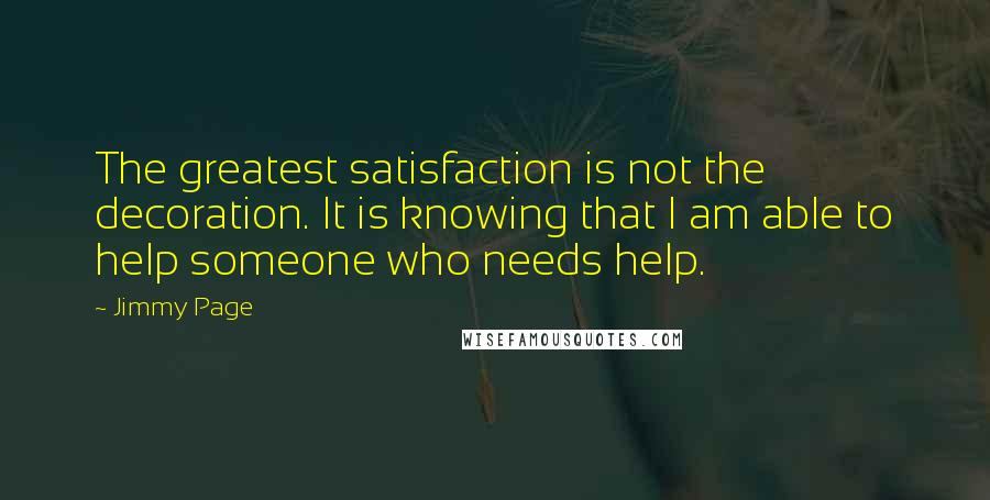 Jimmy Page Quotes: The greatest satisfaction is not the decoration. It is knowing that I am able to help someone who needs help.