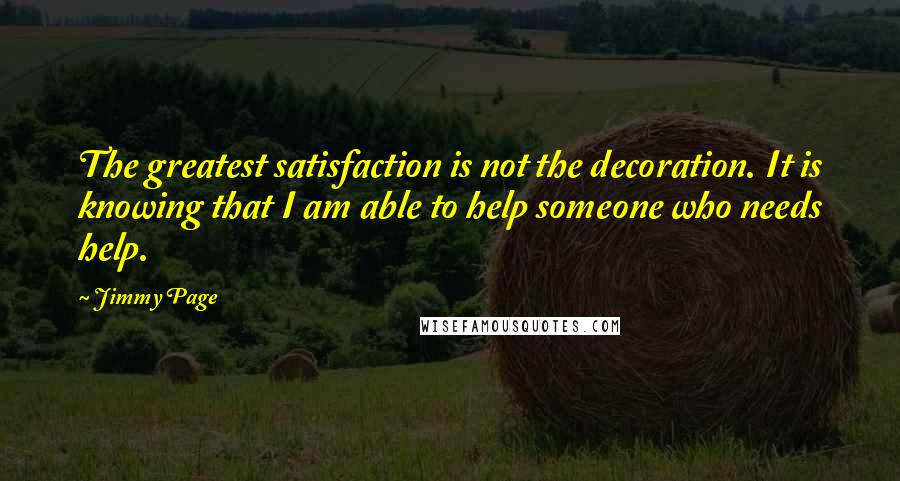 Jimmy Page Quotes: The greatest satisfaction is not the decoration. It is knowing that I am able to help someone who needs help.