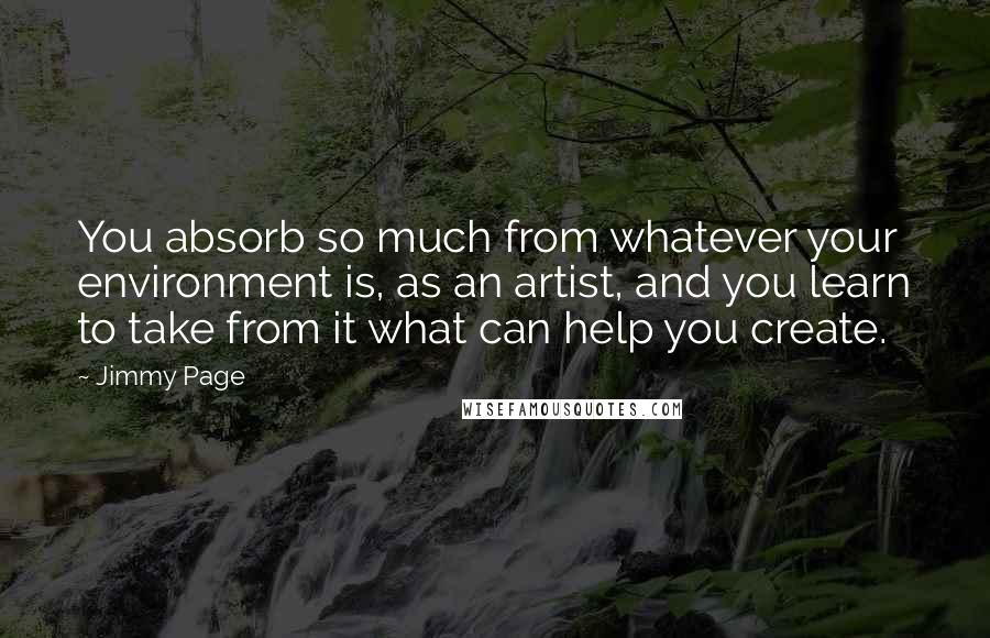 Jimmy Page Quotes: You absorb so much from whatever your environment is, as an artist, and you learn to take from it what can help you create.