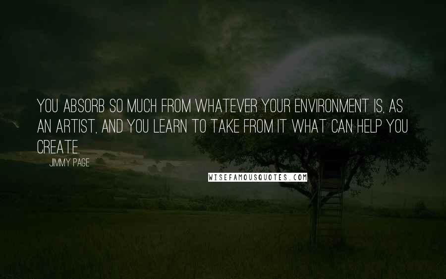 Jimmy Page Quotes: You absorb so much from whatever your environment is, as an artist, and you learn to take from it what can help you create.