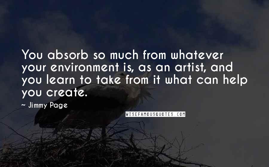 Jimmy Page Quotes: You absorb so much from whatever your environment is, as an artist, and you learn to take from it what can help you create.