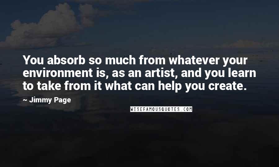 Jimmy Page Quotes: You absorb so much from whatever your environment is, as an artist, and you learn to take from it what can help you create.