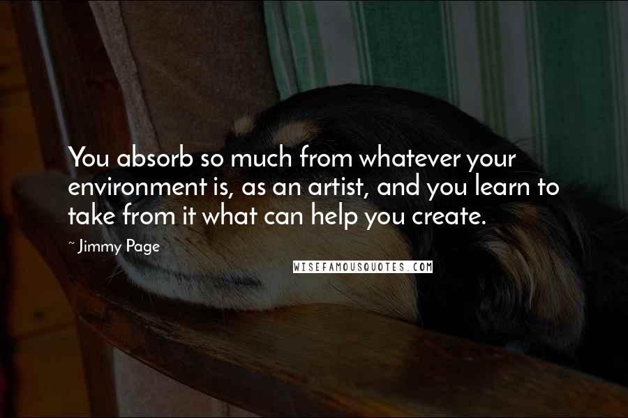 Jimmy Page Quotes: You absorb so much from whatever your environment is, as an artist, and you learn to take from it what can help you create.