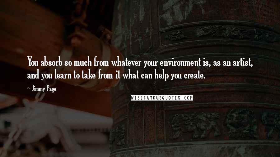 Jimmy Page Quotes: You absorb so much from whatever your environment is, as an artist, and you learn to take from it what can help you create.