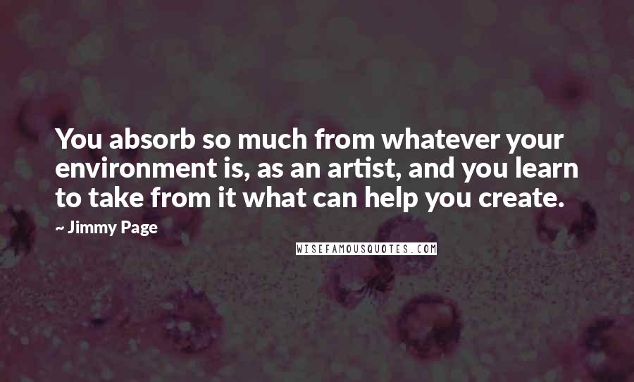 Jimmy Page Quotes: You absorb so much from whatever your environment is, as an artist, and you learn to take from it what can help you create.