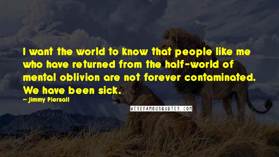Jimmy Piersall Quotes: I want the world to know that people like me who have returned from the half-world of mental oblivion are not forever contaminated. We have been sick.