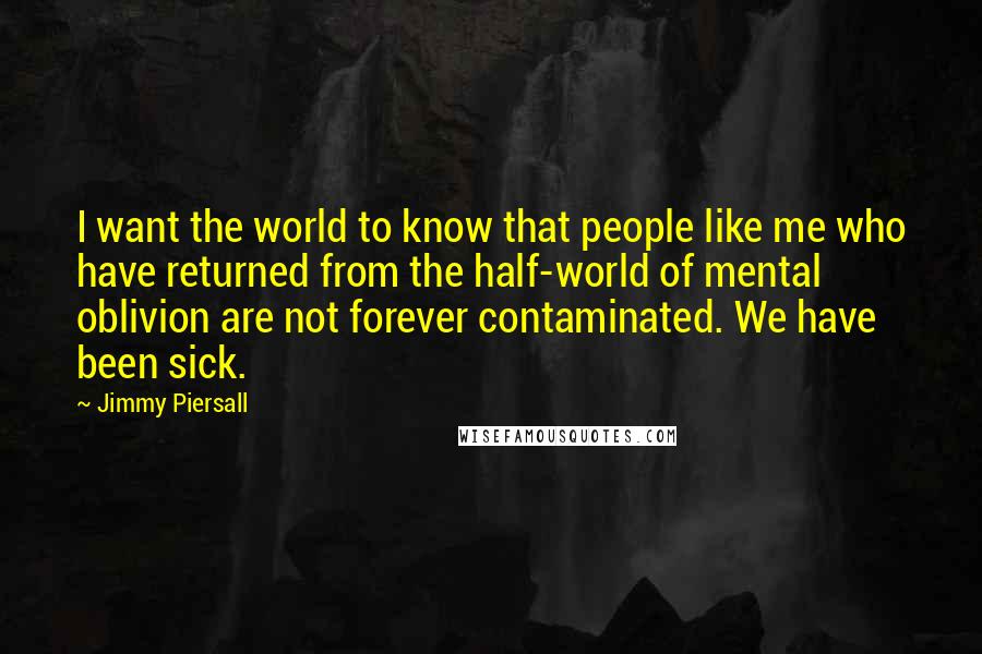 Jimmy Piersall Quotes: I want the world to know that people like me who have returned from the half-world of mental oblivion are not forever contaminated. We have been sick.