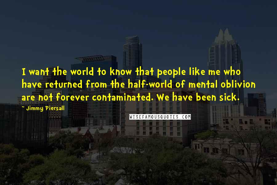 Jimmy Piersall Quotes: I want the world to know that people like me who have returned from the half-world of mental oblivion are not forever contaminated. We have been sick.