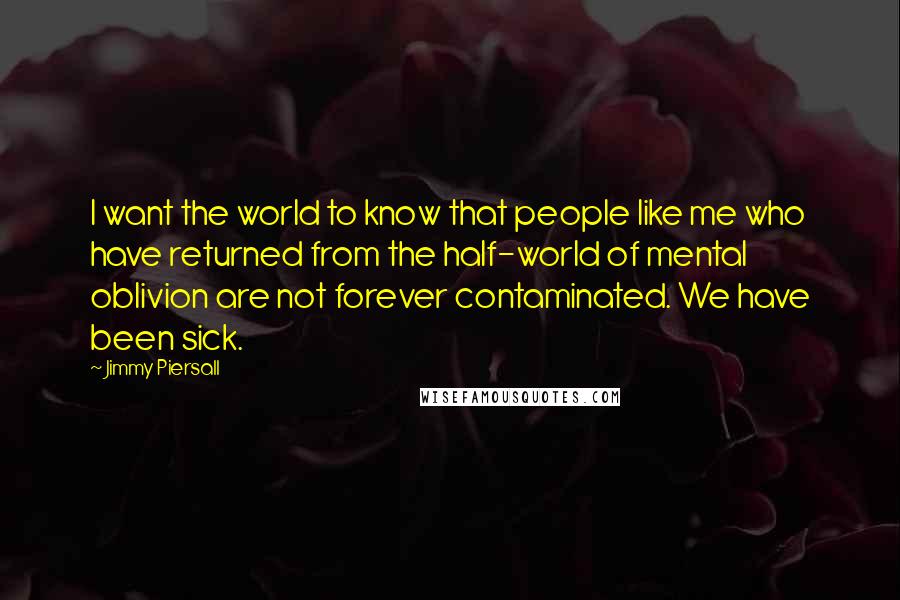 Jimmy Piersall Quotes: I want the world to know that people like me who have returned from the half-world of mental oblivion are not forever contaminated. We have been sick.