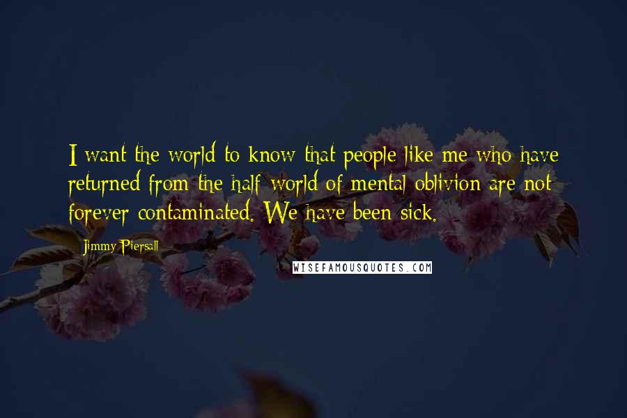 Jimmy Piersall Quotes: I want the world to know that people like me who have returned from the half-world of mental oblivion are not forever contaminated. We have been sick.